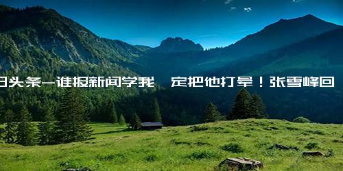 今日头条-谁报新闻学我一定把他打晕！张雪峰回应质疑 专业要选能吃上饭的